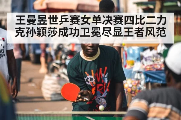 王曼昱世乒赛女单决赛四比二力克孙颖莎成功卫冕尽显王者风范