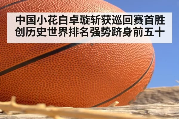 中国小花白卓璇斩获巡回赛首胜创历史世界排名强势跻身前五十